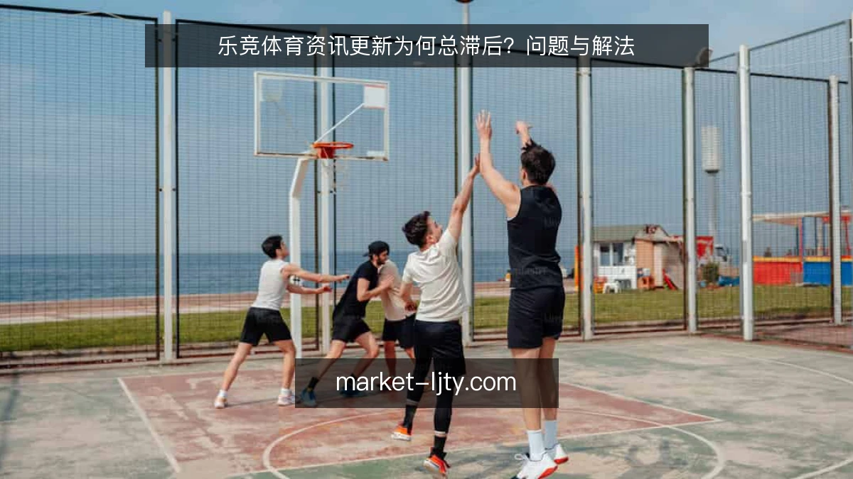 乐竞体育资讯更新为何总滞后？问题与解法