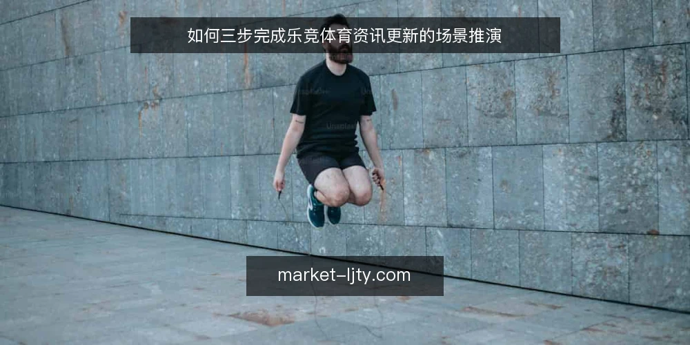 如何三步完成乐竞体育资讯更新的场景推演 — 先设定一个真实的内容更新场景 配图